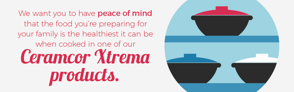 We want you to have peace of mind that the food you're preparing for your family is the healthiest it can be when cooked in one of our Ceramcor Xtrema products.